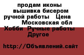 продам иконы (вышивка бисером)ручной работы › Цена ­ 6 500 - Московская обл. Хобби. Ручные работы » Другое   